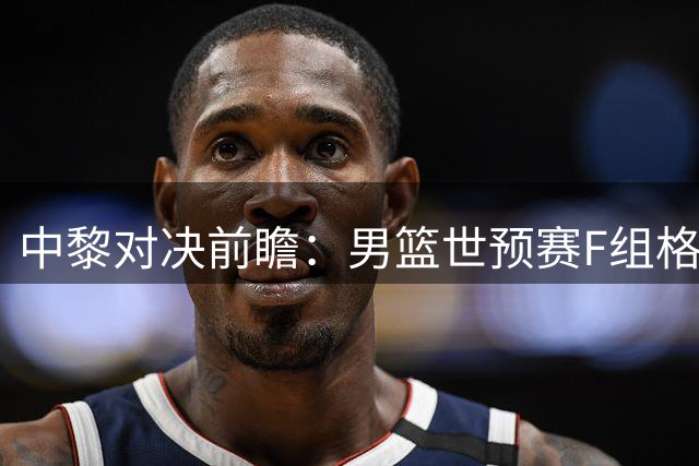 中黎对决前瞻：男篮世预赛F组格局突变
